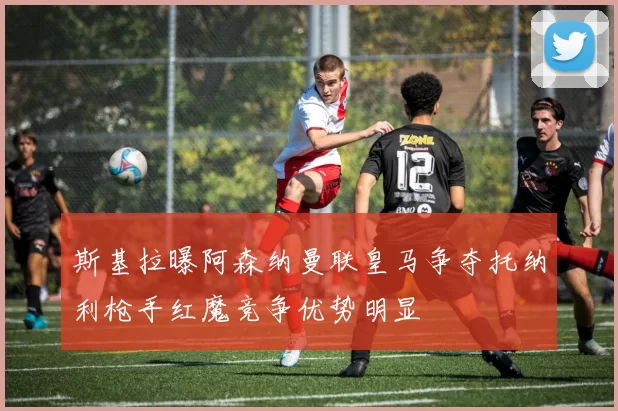 斯基拉曝阿森纳曼联皇马争夺托纳利枪手红魔竞争优势明显