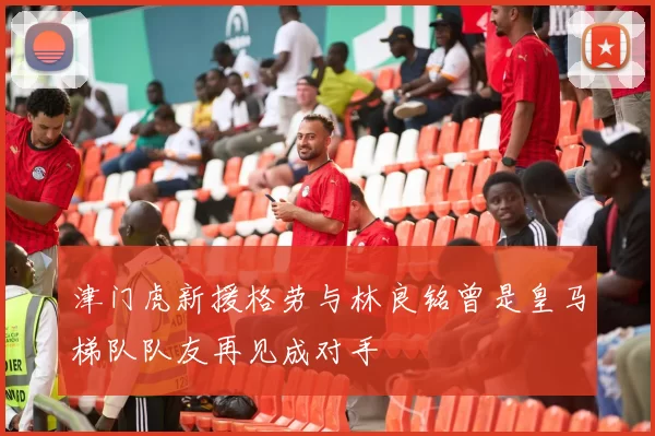 津门虎新援格劳与林良铭曾是皇马梯队队友再见成对手