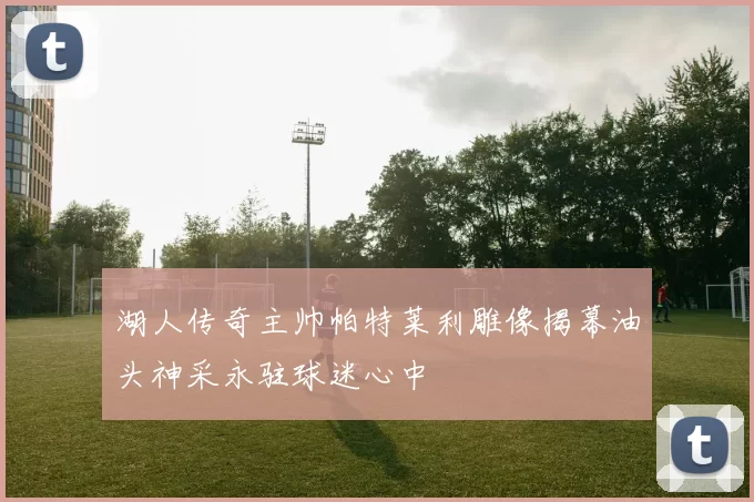 湖人传奇主帅帕特莱利雕像揭幕油头神采永驻球迷心中