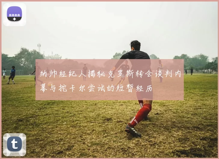 纳帅经纪人揭秘克罗斯转会谈判内幕与挖卡尔尝试的短暂经历
