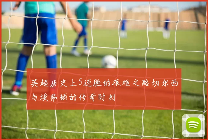 英超历史上5连胜的艰难之路切尔西与埃弗顿的传奇时刻