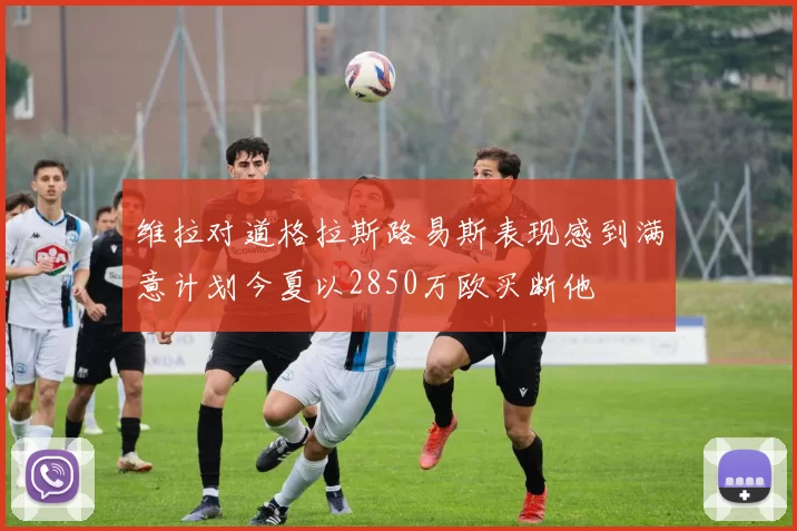 维拉对道格拉斯路易斯表现感到满意计划今夏以2850万欧买断他
