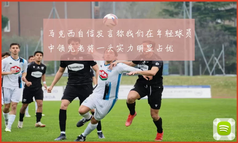 马克西自信发言称我们在年轻球员中领先老将一头实力明显占优