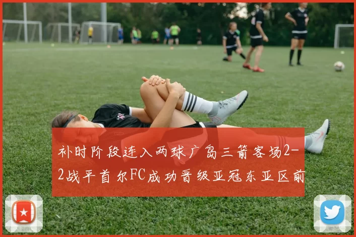 补时阶段连入两球广岛三箭客场2-2战平首尔FC成功晋级亚冠东亚区前四