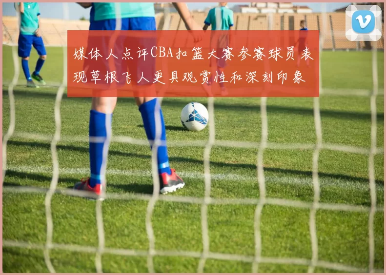 媒体人点评CBA扣篮大赛参赛球员表现草根飞人更具观赏性和深刻印象