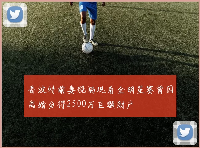 香波特前妻现场观看全明星赛曾因离婚分得2500万巨额财产