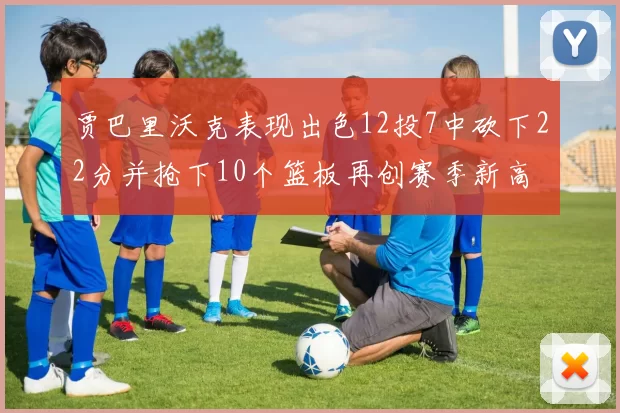 贾巴里沃克表现出色12投7中砍下22分并抢下10个篮板再创赛季新高