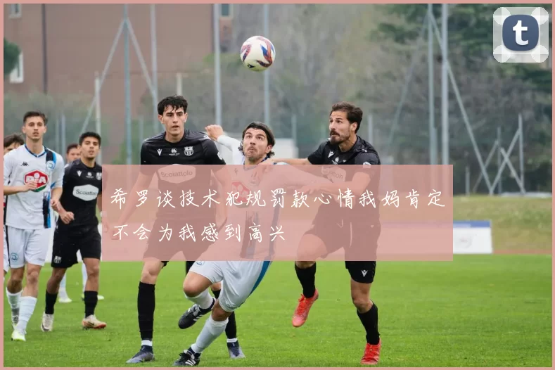 希罗谈技术犯规罚款心情我妈肯定不会为我感到高兴