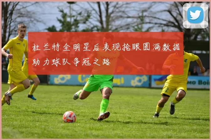 杜兰特全明星后表现抢眼圆满数据助力球队争冠之路