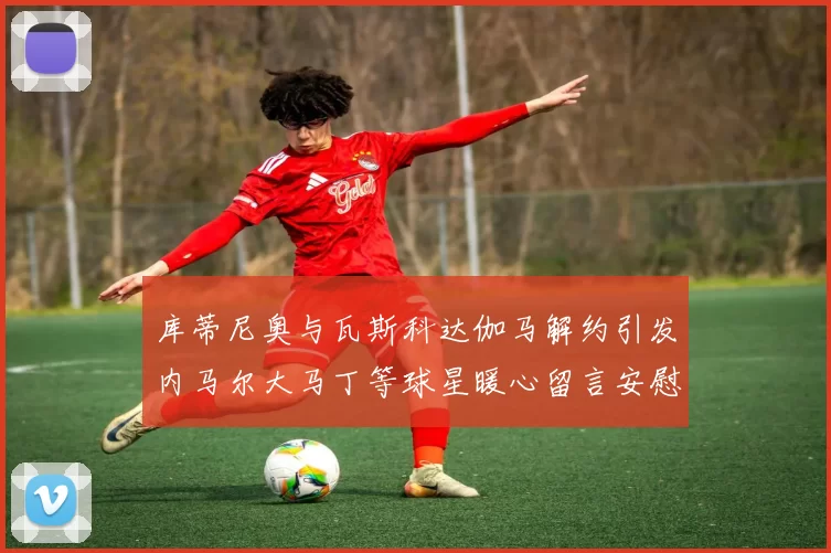 库蒂尼奥与瓦斯科达伽马解约引发内马尔大马丁等球星暖心留言安慰