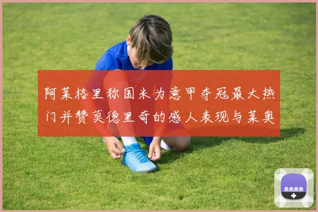 阿莱格里称国米为意甲夺冠最大热门并赞莫德里奇的感人表现与莱奥的务实转变