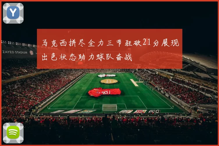 马克西拼尽全力三节狂砍21分展现出色状态助力球队奋战