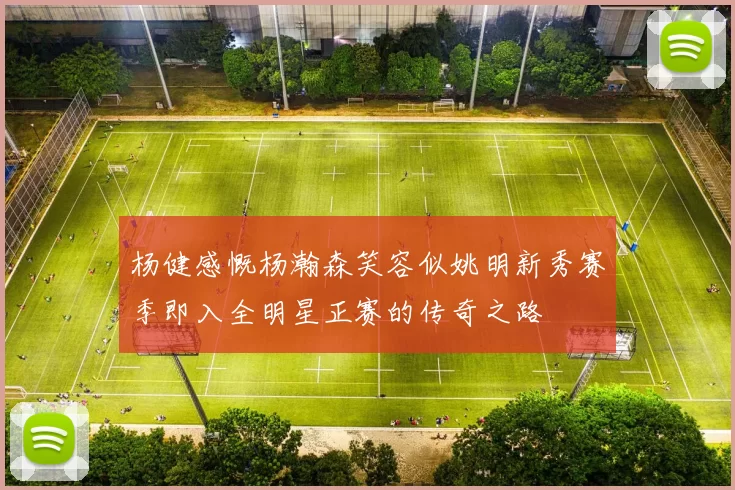 杨健感慨杨瀚森笑容似姚明新秀赛季即入全明星正赛的传奇之路