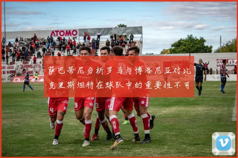 萨巴蒂尼分析罗马与博洛尼亚对比克里斯坦特在球队中的重要性不可替代
