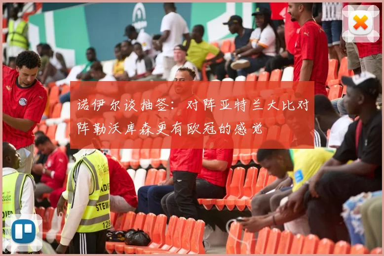 诺伊尔谈抽签：对阵亚特兰大比对阵勒沃库森更有欧冠的感觉
