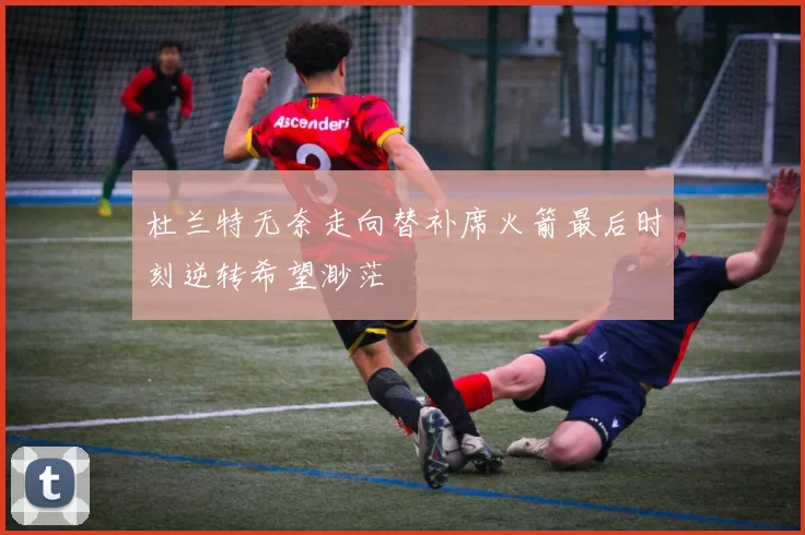 杜兰特无奈走向替补席火箭最后时刻逆转希望渺茫