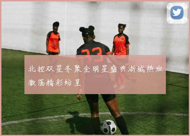 北控双星齐聚全明星盛典浙城热血激荡精彩纷呈