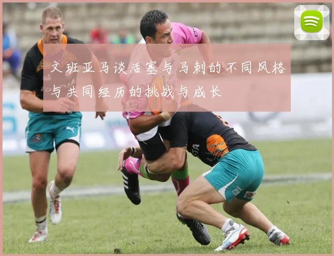 文班亚马谈活塞与马刺的不同风格与共同经历的挑战与成长