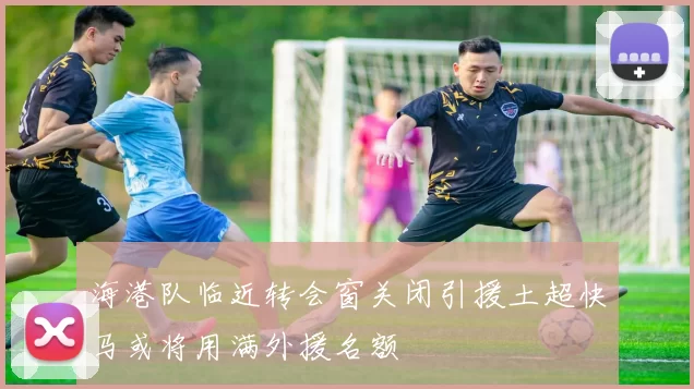 海港队临近转会窗关闭引援土超快马或将用满外援名额