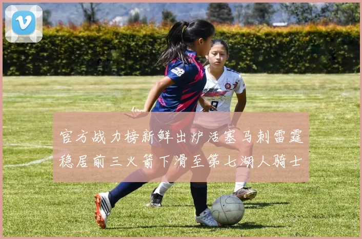 官方战力榜新鲜出炉活塞马刺雷霆稳居前三火箭下滑至第七湖人骑士表现不佳