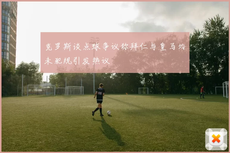 克罗斯谈点球争议称拜仁与皇马均未犯规引发热议