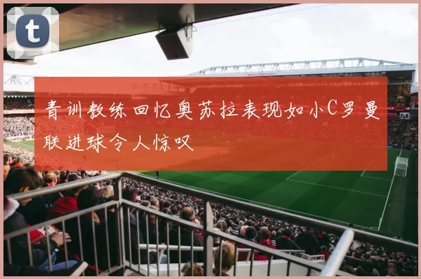 青训教练回忆奥苏拉表现如小C罗曼联进球令人惊叹