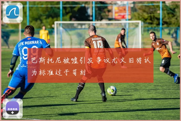 巴斯托尼被嘘引发争议尤文旧将认为标准过于苛刻
