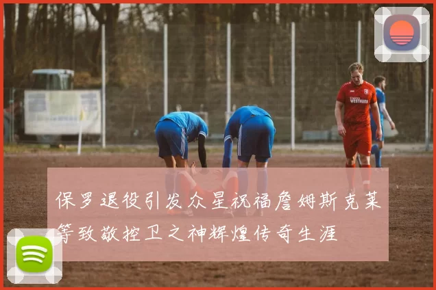 保罗退役引发众星祝福詹姆斯克莱等致敬控卫之神辉煌传奇生涯