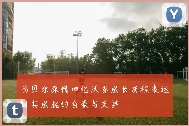 戈贝尔深情回忆沃克成长历程表达对其成就的自豪与支持