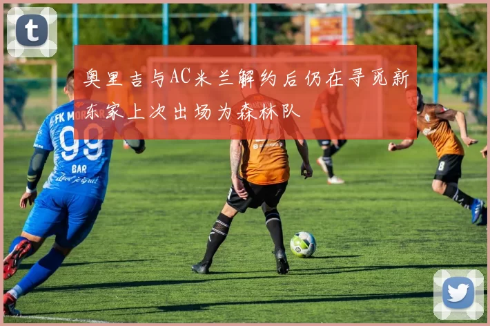 奥里吉与AC米兰解约后仍在寻觅新东家上次出场为森林队