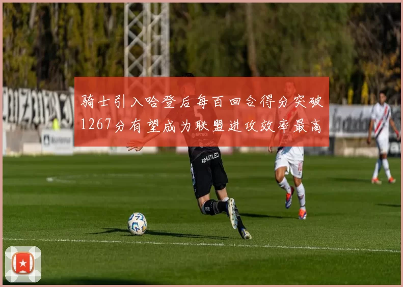 骑士引入哈登后每百回合得分突破1267分有望成为联盟进攻效率最高球队
